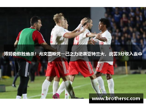 博努奇致胜绝杀！尤文图斯凭一己之力逆袭亚特兰大，战罢3分收入囊中